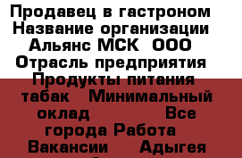 Продавец в гастроном › Название организации ­ Альянс-МСК, ООО › Отрасль предприятия ­ Продукты питания, табак › Минимальный оклад ­ 26 000 - Все города Работа » Вакансии   . Адыгея респ.,Адыгейск г.